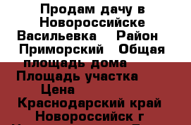 Продам дачу в Новороссийске(Васильевка) › Район ­ Приморский › Общая площадь дома ­ 85 › Площадь участка ­ 6 › Цена ­ 1 550 000 - Краснодарский край, Новороссийск г. Недвижимость » Дома, коттеджи, дачи продажа   . Краснодарский край